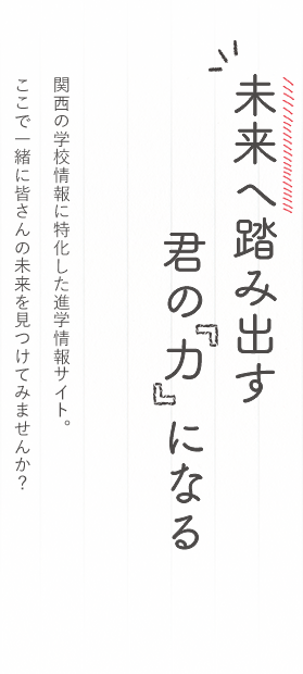 未来へ踏み出す君の力になる 関西の学校情報に特化した進学情報サイト。ここで一緒に皆さんの未来を見つけてみませんか？