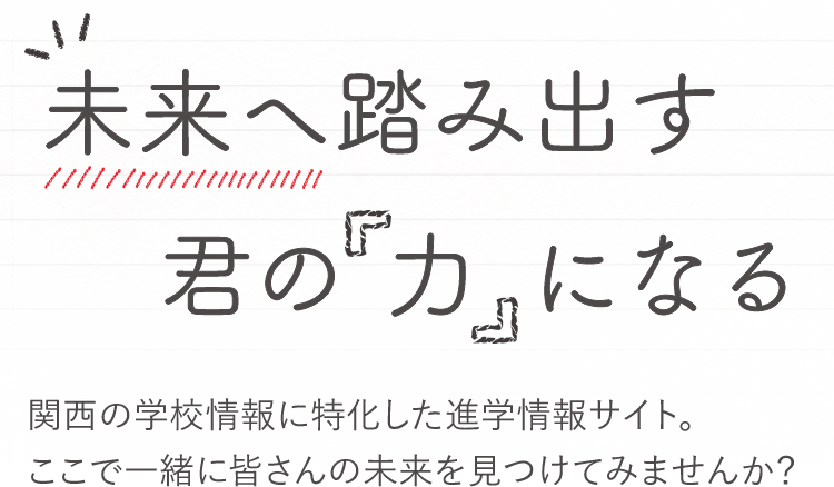 未来へ踏み出す君の力になる 関西の学校情報に特化した進学情報サイト。ここで一緒に皆さんの未来を見つけてみませんか？